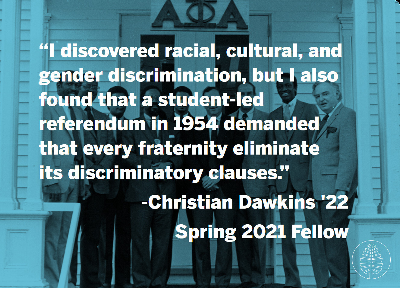 A quote with a background photo of Alpha Phi Alpha, Dartmouth's first historically Black fraternity, posing with President Kemeny. "I discovered racial, cultural, and gender discrimination, but I also found that a student-led referendum in 1954 demanded that every fraternity eliminate its discriminatory clauses." -Christian Dawkins '22, Spring 2021 Fellow
