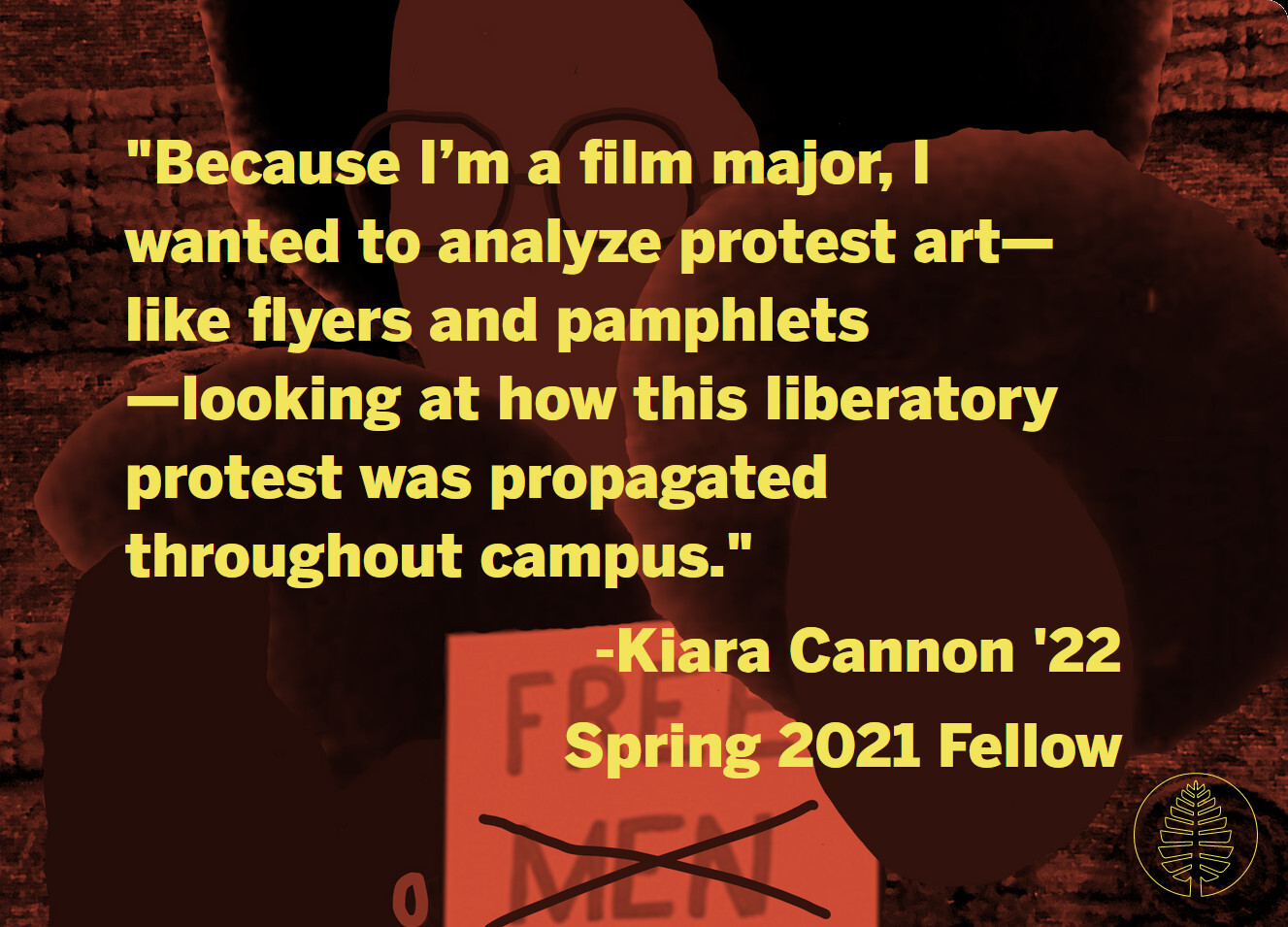A quote against a background featuring part of one of the posters made by fellow Kiara Cannon '22, which shows illustrations of Black women's heads surrounding a sign that reads "FREE MEN ALL," with "MEN" crossed out. "Because I’m a film major, I wanted to analyze protest art—like flyers and pamphlets—looking at how this liberatory protest was propagated throughout campus." -Kiara Cannon '22, Spring 2021 Fellow