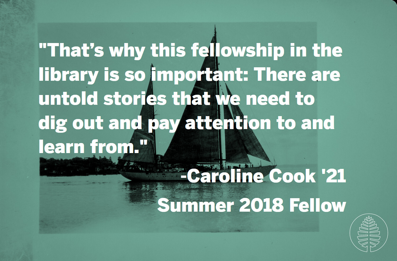 A quote against a background photo of a sailboat on the water. "That’s why this fellowship in the library is so important: There are untold stories that we need to dig out and pay attention to and learn from." -Caroline Cook '21, Summer 2018 Fellow