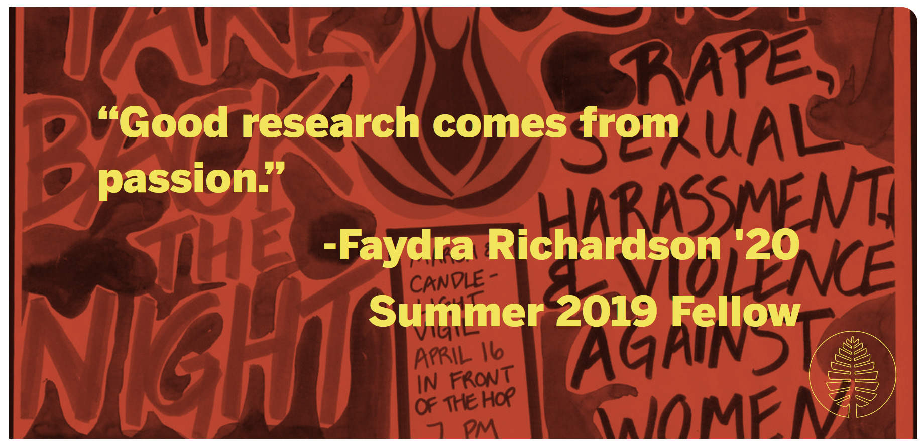 A quote against a background photo of a flyer advertising the Take Back the Night march. "Good research comes from passion." -Faydra Richardson '20, Summer 2019 Fellow